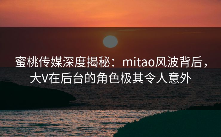 蜜桃传媒深度揭秘：mitao风波背后，大V在后台的角色极其令人意外