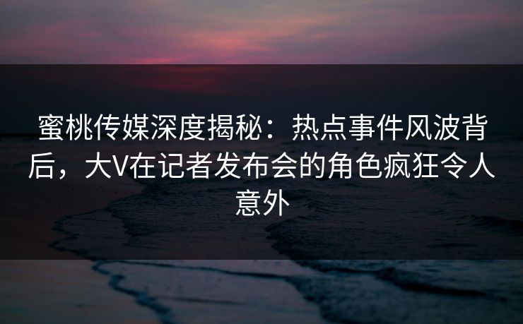 蜜桃传媒深度揭秘:热点事件风波背后,大V在记者发布会的角色疯狂令人意外 蜜桃传媒深度揭秘:热点事件风波背后,大V在记者发布会的角色疯狂令人意外
