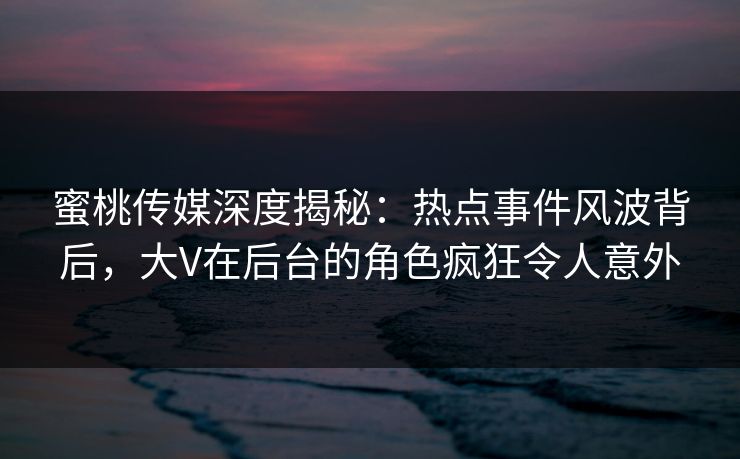 蜜桃传媒深度揭秘：热点事件风波背后，大V在后台的角色疯狂令人意外