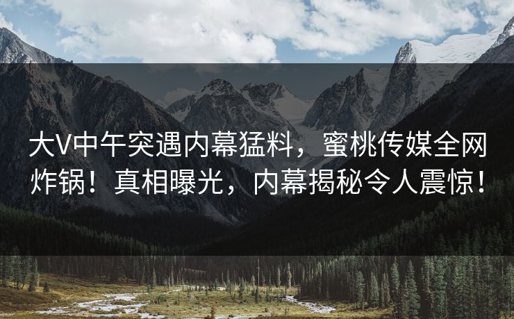 大V中午突遇内幕猛料，蜜桃传媒全网炸锅！真相曝光，内幕揭秘令人震惊！