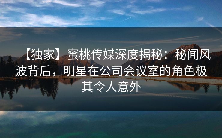 【独家】蜜桃传媒深度揭秘：秘闻风波背后，明星在公司会议室的角色极其令人意外