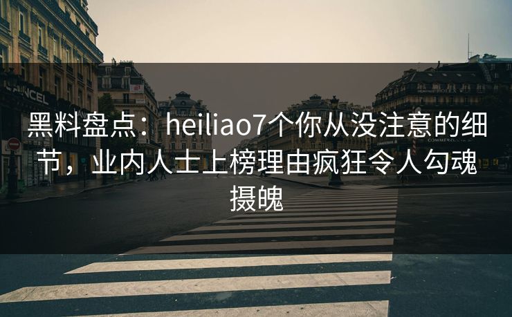 黑料盘点：heiliao7个你从没注意的细节，业内人士上榜理由疯狂令人勾魂摄魄