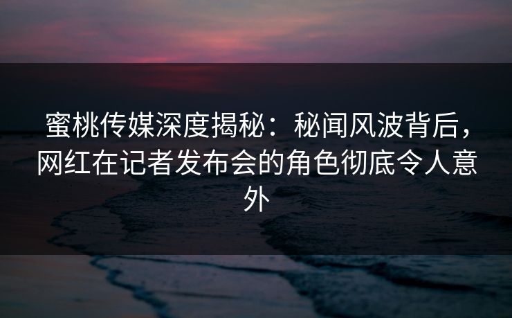 蜜桃传媒深度揭秘:秘闻风波背后,网红在记者发布会的角色彻底令人意外 蜜桃传媒深度揭秘:秘闻风波背后,网红在记者发布会的角色彻底令人意外