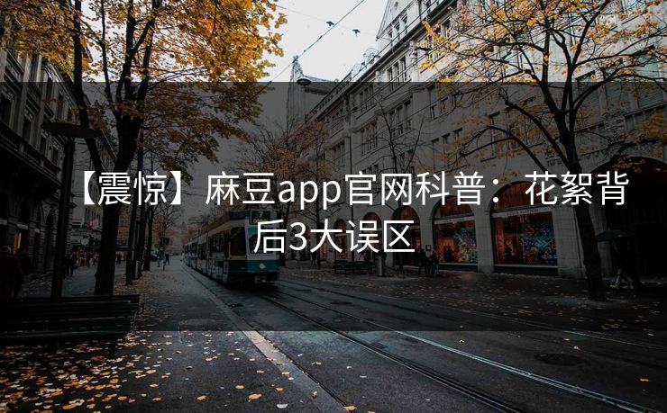 【震惊】麻豆app官网科普:花絮背后3大误区 【震惊】麻豆app官网科普:花絮背后3大误区
