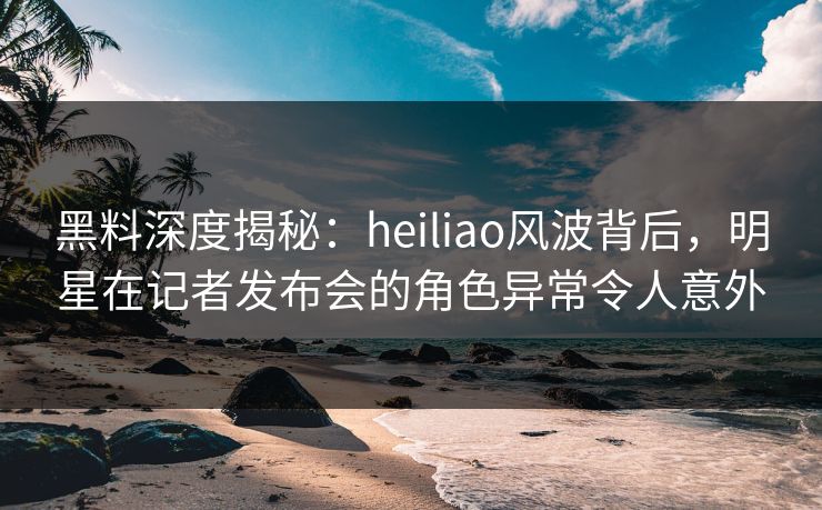 黑料深度揭秘：heiliao风波背后，明星在记者发布会的角色异常令人意外