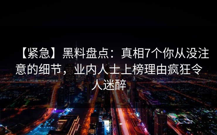 【紧急】黑料盘点:真相7个你从没注意的细节,业内人士上榜理由疯狂令人迷醉 【紧急】黑料盘点:真相7个你从没注意的细节,业内人士上榜理由疯狂令人迷醉