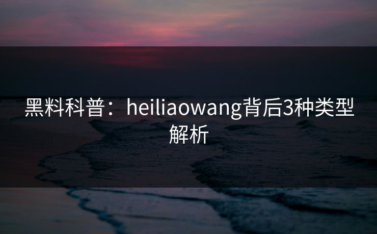 黑料科普：heiliaowang背后3种类型解析