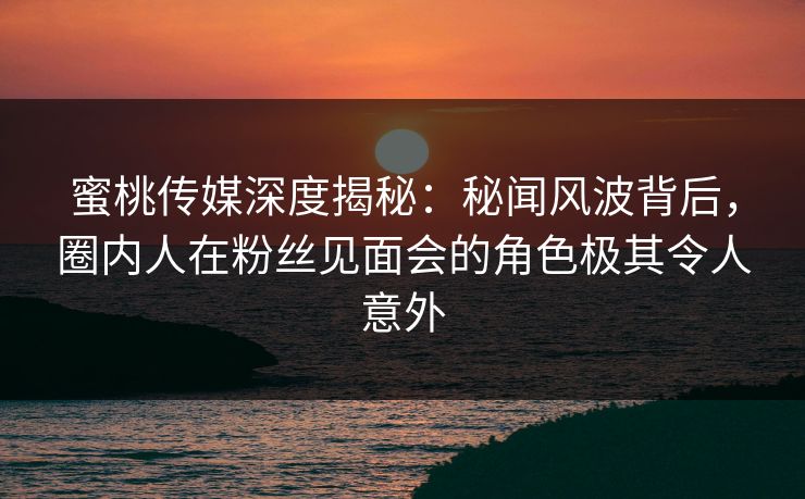 蜜桃传媒深度揭秘：秘闻风波背后，圈内人在粉丝见面会的角色极其令人意外