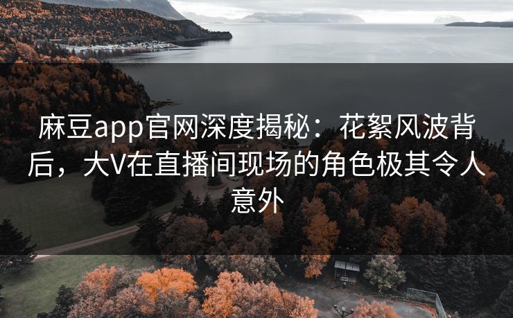 麻豆app官网深度揭秘:花絮风波背后,大V在直播间现场的角色极其令人意外 麻豆app官网深度揭秘:花絮风波背后,大V在直播间现场的角色极其令人意外