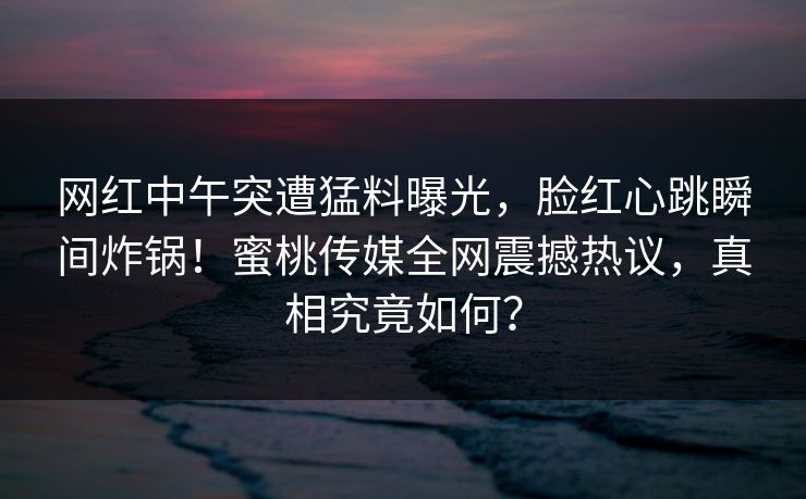 网红中午突遭猛料曝光,脸红心跳瞬间炸锅!蜜桃传媒全网震撼热议,真相究竟如何? 网红中午突遭猛料曝光,脸红心跳瞬间炸锅!蜜桃传媒全网震撼热议,真相究竟如何?