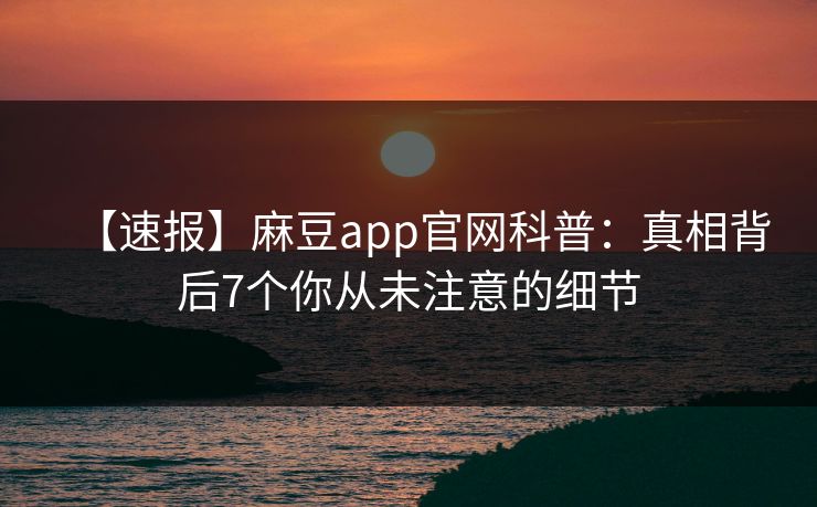【速报】麻豆app官网科普:真相背后7个你从未注意的细节 【速报】麻豆app官网科普:真相背后7个你从未注意的细节
