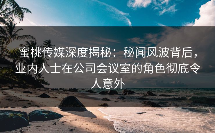 蜜桃传媒深度揭秘:秘闻风波背后,业内人士在公司会议室的角色彻底令人意外 蜜桃传媒深度揭秘:秘闻风波背后,业内人士在公司会议室的角色彻底令人意外