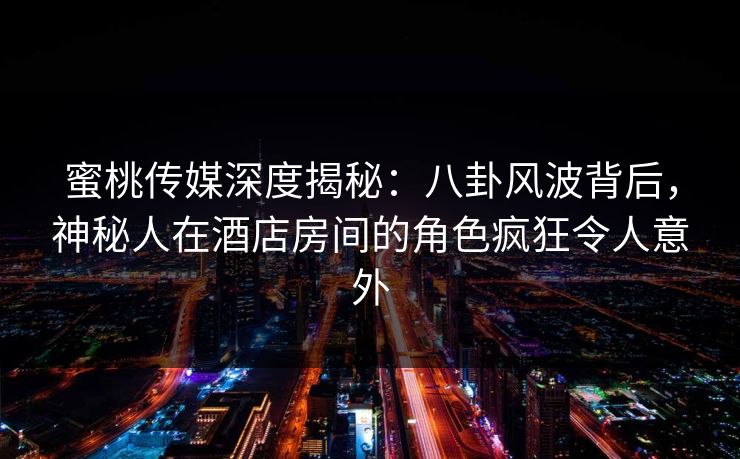 蜜桃传媒深度揭秘：八卦风波背后，神秘人在酒店房间的角色疯狂令人意外