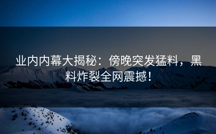 业内内幕大揭秘：傍晚突发猛料，黑料炸裂全网震撼！