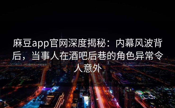 麻豆app官网深度揭秘：内幕风波背后，当事人在酒吧后巷的角色异常令人意外