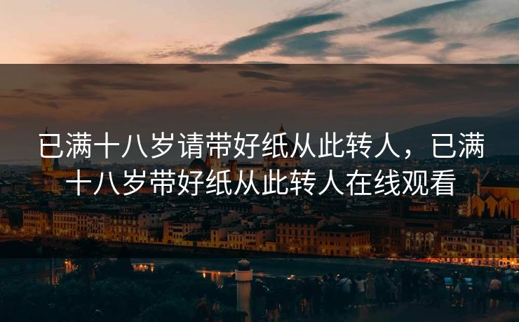 已满十八岁请带好纸从此转人,已满十八岁带好纸从此转人在线观看 已满十八岁请带好纸从此转人,已满十八岁带好纸从此转人在线观看