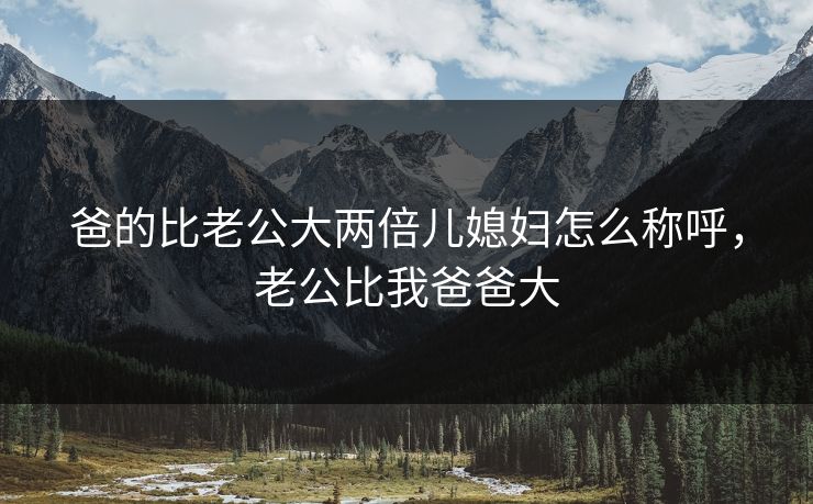 爸的比老公大两倍儿媳妇怎么称呼，老公比我爸爸大