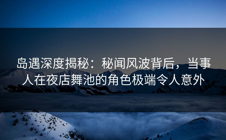 岛遇深度揭秘:秘闻风波背后,当事人在夜店舞池的角色极端令人意外 岛遇深度揭秘:秘闻风波背后,当事人在夜店舞池的角色极端令人意外