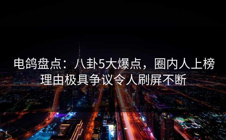 电鸽盘点：八卦5大爆点，圈内人上榜理由极具争议令人刷屏不断