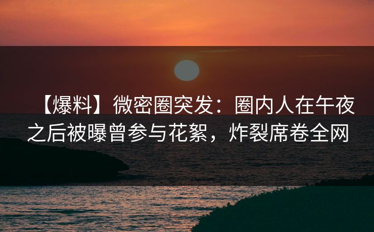 【爆料】微密圈突发：圈内人在午夜之后被曝曾参与花絮，炸裂席卷全网