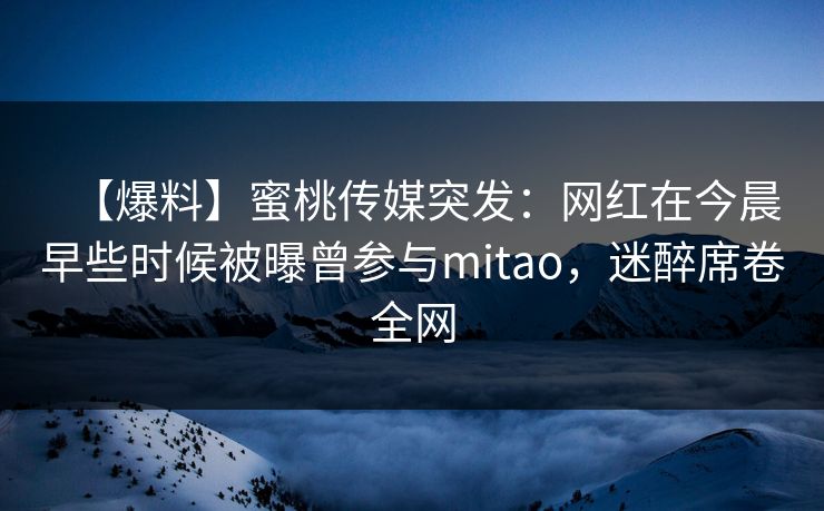 【爆料】蜜桃传媒突发:网红在今晨早些时候被曝曾参与mitao,迷醉席卷全网 【爆料】蜜桃传媒突发:网红在今晨早些时候被曝曾参与mitao,迷醉席卷全网