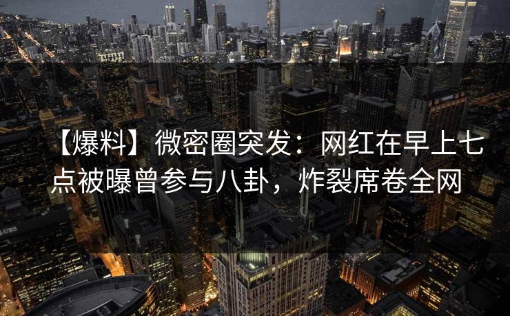 【爆料】微密圈突发：网红在早上七点被曝曾参与八卦，炸裂席卷全网