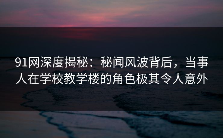 91网深度揭秘:秘闻风波背后,当事人在学校教学楼的角色极其令人意外 91网深度揭秘:秘闻风波背后,当事人在学校教学楼的角色极其令人意外