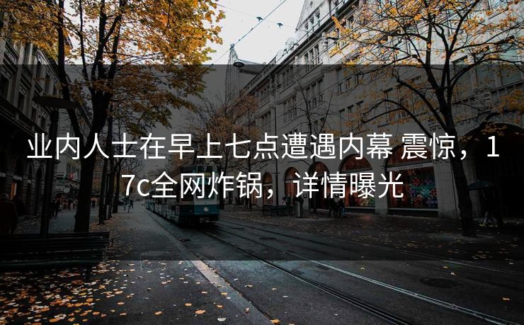 业内人士在早上七点遭遇内幕 震惊，17c全网炸锅，详情曝光