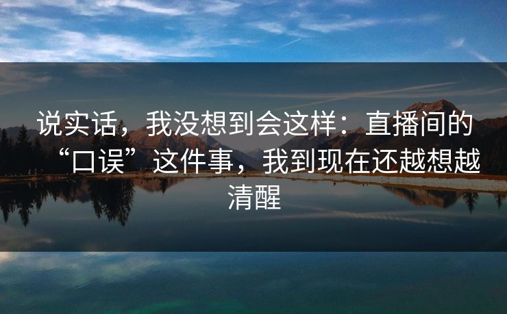 说实话,我没想到会这样:直播间的“口误”这件事,我到现在还越想越清醒 说实话,我没想到会这样:直播间的“口误”这件事,我到现在还越想越清醒