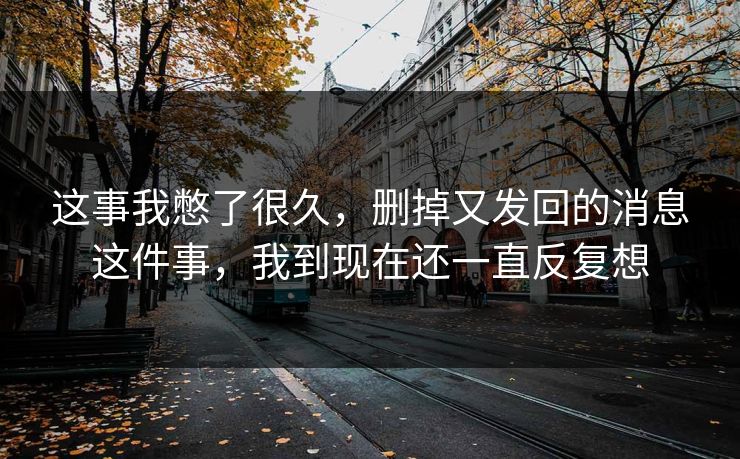 这事我憋了很久,删掉又发回的消息这件事,我到现在还一直反复想 这事我憋了很久,删掉又发回的消息这件事,我到现在还一直反复想
