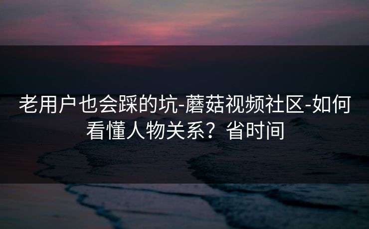 老用户也会踩的坑-蘑菇视频社区-如何看懂人物关系？省时间