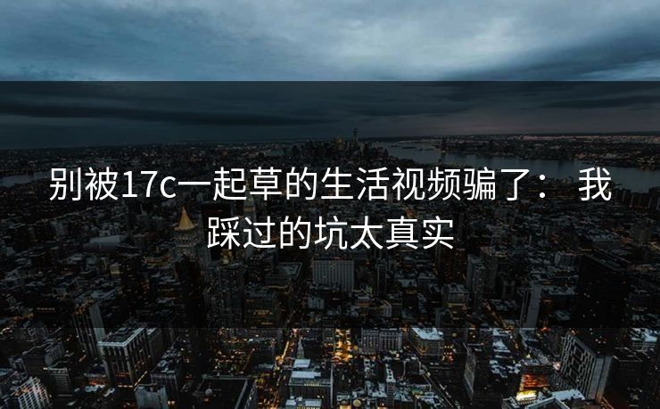 别被17c一起草的生活视频骗了: 我踩过的坑太真实 别被17c一起草的生活视频骗了: 我踩过的坑太真实
