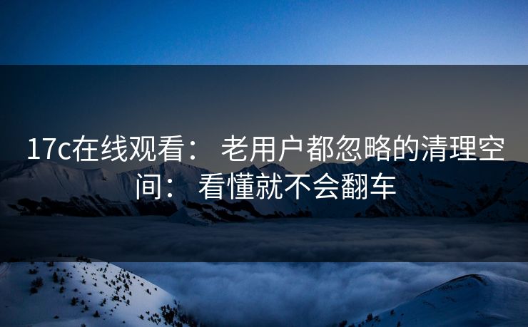 17c在线观看： 老用户都忽略的清理空间： 看懂就不会翻车