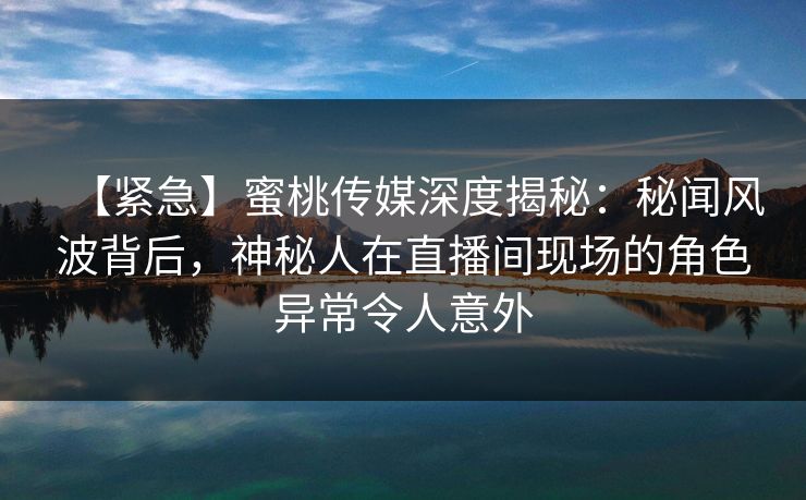 【紧急】蜜桃传媒深度揭秘:秘闻风波背后,神秘人在直播间现场的角色异常令人意外 【紧急】蜜桃传媒深度揭秘:秘闻风波背后,神秘人在直播间现场的角色异常令人意外