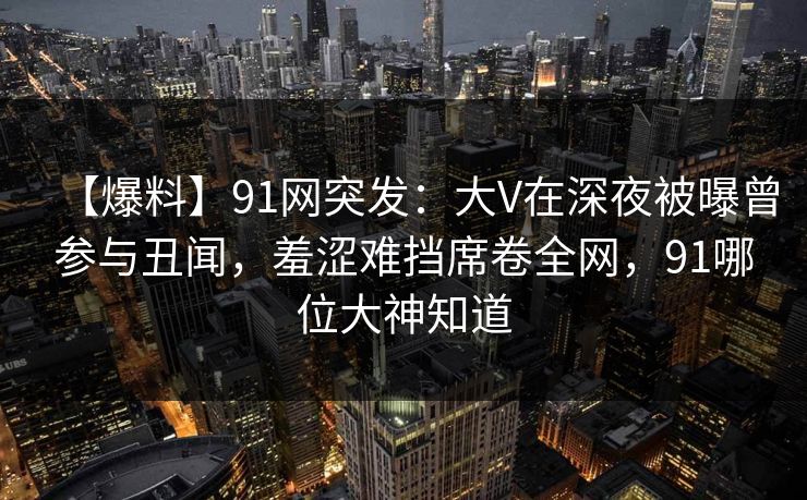 【爆料】91网突发:大V在深夜被曝曾参与丑闻,羞涩难挡席卷全网,91哪位大神知道 【爆料】91网突发:大V在深夜被曝曾参与丑闻,羞涩难挡席卷全网,91哪位大神知道