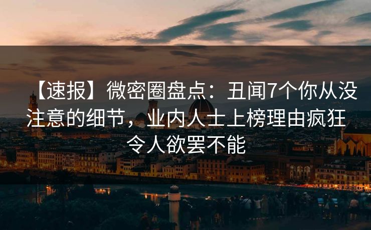 【速报】微密圈盘点:丑闻7个你从没注意的细节,业内人士上榜理由疯狂令人欲罢不能 【速报】微密圈盘点:丑闻7个你从没注意的细节,业内人士上榜理由疯狂令人欲罢不能