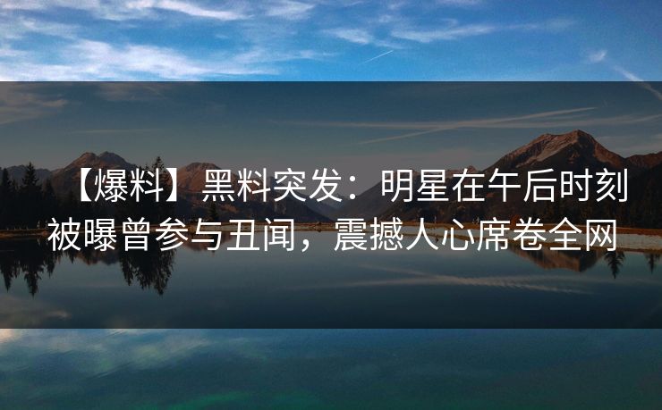 【爆料】黑料突发：明星在午后时刻被曝曾参与丑闻，震撼人心席卷全网