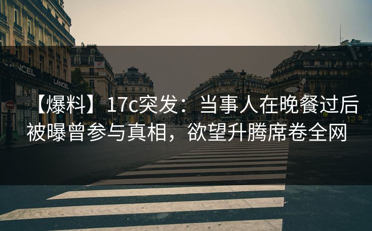 【爆料】17c突发：当事人在晚餐过后被曝曾参与真相，欲望升腾席卷全网
