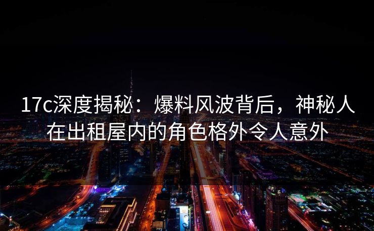 17c深度揭秘:爆料风波背后,神秘人在出租屋内的角色格外令人意外 17c深度揭秘:爆料风波背后,神秘人在出租屋内的角色格外令人意外