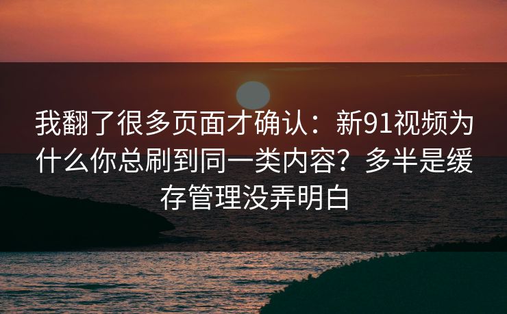 我翻了很多页面才确认:新91视频为什么你总刷到同一类内容?多半是缓存管理没弄明白 我翻了很多页面才确认:新91视频为什么你总刷到同一类内容?多半是缓存管理没弄明白