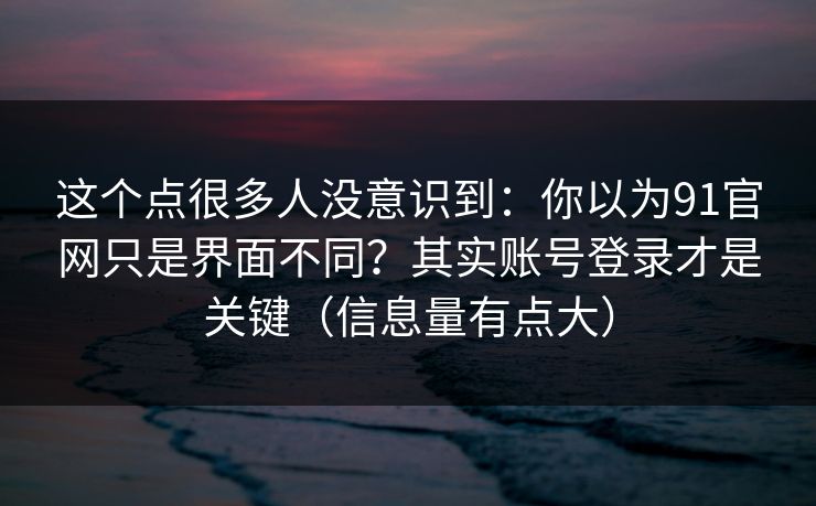 这个点很多人没意识到:你以为91官网只是界面不同?其实账号登录才是关键(信息量有点大) 这个点很多人没意识到:你以为91官网只是界面不同?其实账号登录才是关键(信息量有点大)